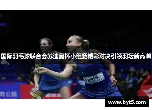 国际羽毛球联合会苏迪曼杯小组赛精彩对决引领羽坛新高潮