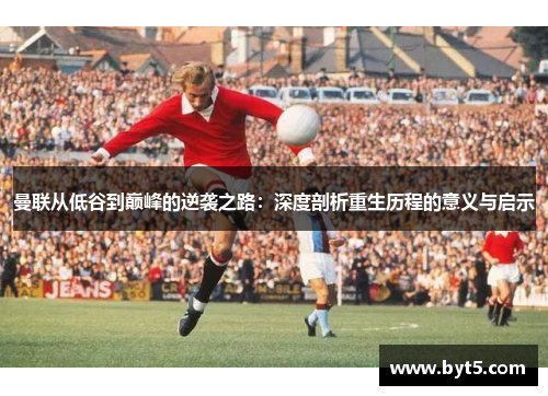 曼联从低谷到巅峰的逆袭之路：深度剖析重生历程的意义与启示