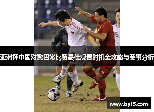 亚洲杯中国对黎巴嫩比赛最佳观看时机全攻略与赛事分析