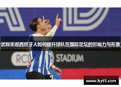 武磊重返西班牙人如何提升球队在国际足坛的影响力与形象