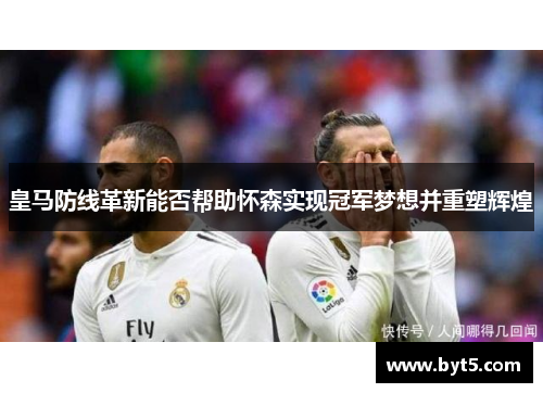 皇马防线革新能否帮助怀森实现冠军梦想并重塑辉煌