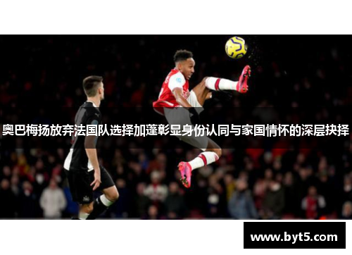 奥巴梅扬放弃法国队选择加蓬彰显身份认同与家国情怀的深层抉择